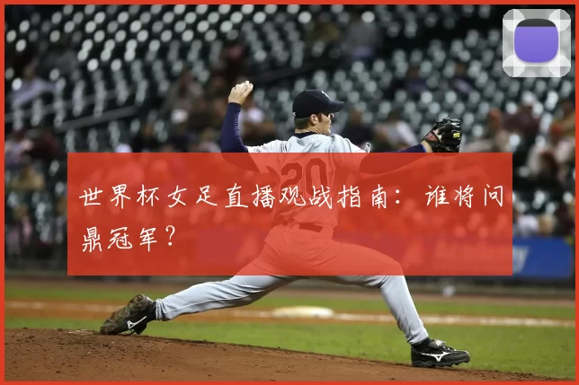 世界杯女足直播观战指南：谁将问鼎冠军？