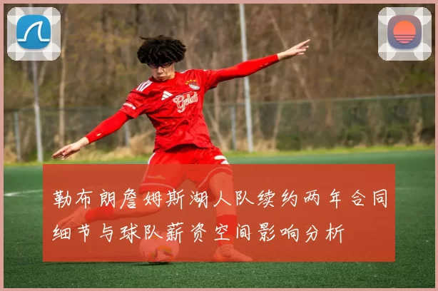 勒布朗詹姆斯湖人队续约两年合同细节与球队薪资空间影响分析