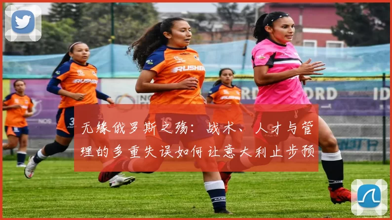 无缘俄罗斯之殇：战术、人才与管理的多重失误如何让意大利止步预选赛
